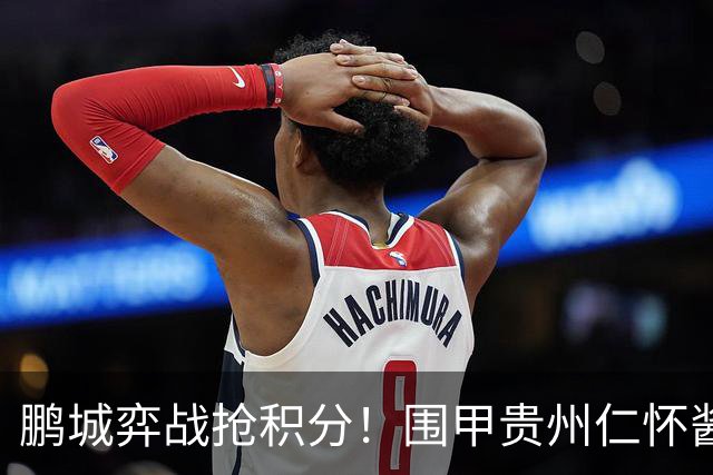 鹏城弈战抢积分！围甲贵州仁怀酱香队客战深圳劲旅